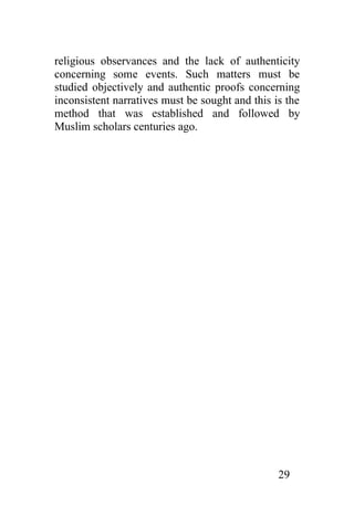 religious observances and the lack of authenticity
concerning some events. Such matters must be
studied objectively and authentic proofs concerning
inconsistent narratives must be sought and this is the
method that was established and followed by
Muslim scholars centuries ago.




                                                 29
 