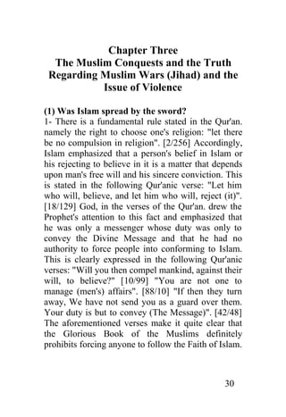 Chapter Three
  The Muslim Conquests and the Truth
 Regarding Muslim Wars (Jihad) and the
           Issue of Violence

(1) Was Islam spread by the sword?
1- There is a fundamental rule stated in the Qur'an.
namely the right to choose one's religion: "let there
be no compulsion in religion". [2/256] Accordingly,
Islam emphasized that a person's belief in Islam or
his rejecting to believe in it is a matter that depends
upon man's free will and his sincere conviction. This
is stated in the following Qur'anic verse: "Let him
who will, believe, and let him who will, reject (it)".
[18/129] God, in the verses of the Qur'an. drew the
Prophet's attention to this fact and emphasized that
he was only a messenger whose duty was only to
convey the Divine Message and that he had no
authority to force people into conforming to Islam.
This is clearly expressed in the following Qur'anic
verses: "Will you then compel mankind, against their
will, to believe?" [10/99] "You are not one to
manage (men's) affairs". [88/10] "If then they turn
away, We have not send you as a guard over them.
Your duty is but to convey (The Message)". [42/48]
The aforementioned verses make it quite clear that
the Glorious Book of the Muslims definitely
prohibits forcing anyone to follow the Faith of Islam.



                                                  30
 