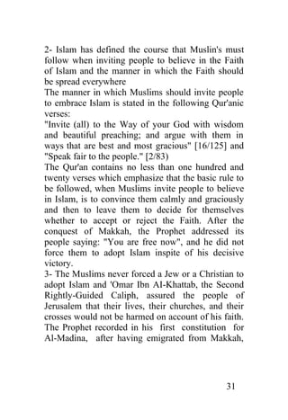 2- Islam has defined the course that Muslin's must
follow when inviting people to believe in the Faith
of Islam and the manner in which the Faith should
be spread everywhere
The manner in which Muslims should invite people
to embrace Islam is stated in the following Qur'anic
verses:
"Invite (all) to the Way of your God with wisdom
and beautiful preaching; and argue with them in
ways that are best and most gracious" [16/125] and
"Speak fair to the people." [2/83)
The Qur'an contains no less than one hundred and
twenty verses which emphasize that the basic rule to
be followed, when Muslims invite people to believe
in Islam, is to convince them calmly and graciously
and then to leave them to decide for themselves
whether to accept or reject the Faith. After the
conquest of Makkah, the Prophet addressed its
people saying: "You are free now", and he did not
force them to adopt Islam inspite of his decisive
victory.
3- The Muslims never forced a Jew or a Christian to
adopt Islam and 'Omar Ibn AI-Khattab, the Second
Rightly-Guided Caliph, assured the people of
Jerusalem that their lives, their churches, and their
crosses would not be harmed on account of his faith.
The Prophet recorded in his first constitution for
Al-Madina, after having emigrated from Makkah,




                                                31
 