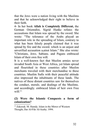 that the Jews were a nation living with the Muslims
and that he acknowledged their right to believe in
their faith.
4- In her book Allah is Completely Different, the
German Orientalist, Sigrid Hunke refutes the
accusations that Islam was spread by the sword. She
wrote: "The tolerance of the Arabs played an
important role in the spreading of Islam, contrary to
what has been falsely people claimed that it was
spread by fire and the sword. which is an unjust and
unverified accusation a2ainst Islam." She also wrote:
"Christians, Jews. Sabians. and Pagans embraced
Islam of their own free will.
It is a well-known fact that Muslim armies never
invaded South Asia or West Africa, yet Islam spread
and flourished in these countries after Muslim
merchants traveled with their merchandise to these
countries. Muslim Sufis with their peaceful attitude
also impressed the inhabitants of these lands. The
natives of these distant countries saw for themselves
the conduct, morals. and dealings of the Muslims.
and accordingly. embraced Islam of heir own Free
will.(1)

(2) Were the Islamic Conquests a form of
colonization?
(1)
  Zakzouk. M. Hamdy. Islam in the Mirror of Western
Thought, Dar Al-Fikr Al-Aeaby. 1994.




                                                      32
 