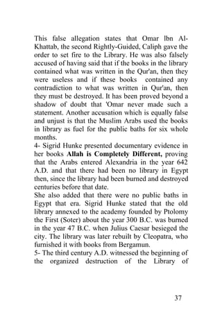 This false allegation states that Omar lbn Al-
Khattab, the second Rightly-Guided, Caliph gave the
order to set fire to the Library. He was also falsely
accused of having said that if the books in the library
contained what was written in the Qur'an, then they
were useless and if these books contained any
contradiction to what was written in Qur'an, then
they must be destroyed. It has been proved beyond a
shadow of doubt that 'Omar never made such a
statement. Another accusation which is equally false
and unjust is that the Muslim Arabs used the books
in library as fuel for the public baths for six whole
months.
4- Sigrid Hunke presented documentary evidence in
her books Allah is Completely Different, proving
that the Arabs entered Alexandria in the year 642
A.D. and that there had been no library in Egypt
then, since the library had been burned and destroyed
centuries before that date.
She also added that there were no public baths in
Egypt that era. Sigrid Hunke stated that the old
library annexed to the academy founded by Ptolomy
the First (Soter) about the year 300 B.C. was burned
in the year 47 B.C. when Julius Caesar besieged the
city. The library was later rebuilt by Cleopatra, who
furnished it with books from Bergamun.
5- The third century A.D. witnessed the beginning of
the organized destruction of the Library of




                                                  37
 
