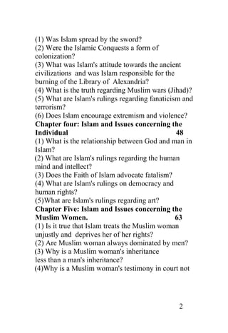 (1) Was Islam spread by the sword?
(2) Were the Islamic Conquests a form of
colonization?
(3) What was Islam's attitude towards the ancient
civilizations and was Islam responsible for the
burning of the Library of Alexandria?
(4) What is the truth regarding Muslim wars (Jihad)?
(5) What are Islam's rulings regarding fanaticism and
terrorism?
(6) Does Islam encourage extremism and violence?
Chapter four: Islam and Issues concerning the
Individual                                      48
(1) What is the relationship between God and man in
Islam?
(2) What are Islam's rulings regarding the human
mind and intellect?
(3) Does the Faith of Islam advocate fatalism?
(4) What are Islam's rulings on democracy and
human rights?
(5)What are Islam's rulings regarding art?
Chapter Five: Islam and Issues concerning the
Muslim Women.                                   63
(1) Is it true that Islam treats the Muslim woman
unjustly and deprives her of her rights?
(2) Are Muslim woman always dominated by men?
(3) Why is a Muslim woman's inheritance
less than a man's inheritance?
(4)Why is a Muslim woman's testimony in court not




                                                2
 