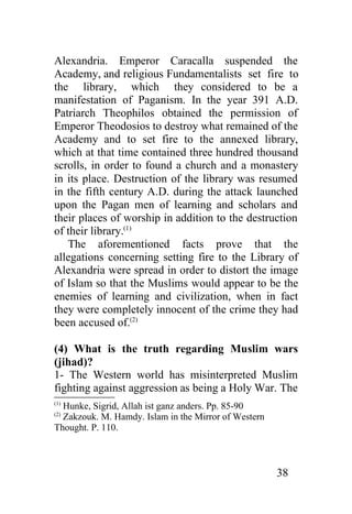 Alexandria. Emperor Caracalla suspended the
Academy, and religious Fundamentalists set fire to
the library, which they considered to be a
manifestation of Paganism. In the year 391 A.D.
Patriarch Theophilos obtained the permission of
Emperor Theodosios to destroy what remained of the
Academy and to set fire to the annexed library,
which at that time contained three hundred thousand
scrolls, in order to found a church and a monastery
in its place. Destruction of the library was resumed
in the fifth century A.D. during the attack launched
upon the Pagan men of learning and scholars and
their places of worship in addition to the destruction
of their library.(1)
   The aforementioned facts prove that the
allegations concerning setting fire to the Library of
Alexandria were spread in order to distort the image
of Islam so that the Muslims would appear to be the
enemies of learning and civilization, when in fact
they were completely innocent of the crime they had
been accused of.(2)

(4) What is the truth regarding Muslim wars
(jihad)?
1- The Western world has misinterpreted Muslim
fighting against aggression as being a Holy War. The
(1)
  Hunke, Sigrid, Allah ist ganz anders. Pp. 85-90
  Zakzouk. M. Hamdy. Islam in the Mirror of Western
(2)

Thought. P. 110.



                                                      38
 
