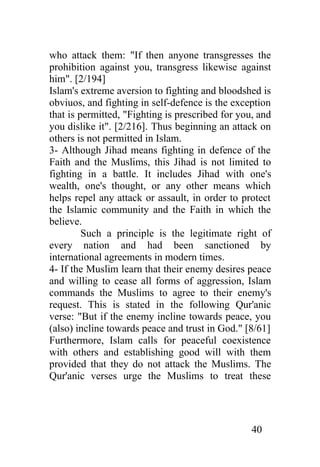 who attack them: "If then anyone transgresses the
prohibition against you, transgress likewise against
him". [2/194]
Islam's extreme aversion to fighting and bloodshed is
obviuos, and fighting in self-defence is the exception
that is permitted, "Fighting is prescribed for you, and
you dislike it". [2/216]. Thus beginning an attack on
others is not permitted in Islam.
3- Although Jihad means fighting in defence of the
Faith and the Muslims, this Jihad is not limited to
fighting in a battle. It includes Jihad with one's
wealth, one's thought, or any other means which
helps repel any attack or assault, in order to protect
the Islamic community and the Faith in which the
believe.
         Such a principle is the legitimate right of
every nation and had been sanctioned by
international agreements in modern times.
4- If the Muslim learn that their enemy desires peace
and willing to cease all forms of aggression, Islam
commands the Muslims to agree to their enemy's
request. This is stated in the following Qur'anic
verse: "But if the enemy incline towards peace, you
(also) incline towards peace and trust in God." [8/61]
Furthermore, Islam calls for peaceful coexistence
with others and establishing good will with them
provided that they do not attack the Muslims. The
Qur'anic verses urge the Muslims to treat these




                                                  40
 