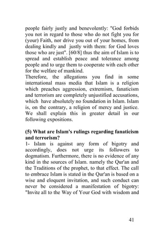 people fairly justly and benevolently: "God forbids
you not in regard to those who do not fight you for
(your) Faith, nor drive you out of your homes, from
dealing kindly and justly with them: for God loves
those who are just". [60/8] thus the aim of Islam is to
spread and establish peace and tolerance among
people and to urge them to cooperate with each other
for the welfare of mankind.
Therefore, the allegations you find in some
international mass media that Islam is a religion
which preaches aggression, extremism, fanaticism
and terrorism are completely unjustified accusations,
which have absolutely no foundation in Islam. Islam
is, on the contrary, a religion of mercy and justice.
We shall explain this in greater detail in our
following expositions.

(5) What are Islam's rulings regarding fanaticism
and terrorism?
1- Islam is against any form of bigotry and
accordingly, does not urge its followers to
dogmatism. Furthermore, there is no evidence of any
kind in the sources of Islam. namely the Qur'an and
the Traditions of the prophet, to that effect. The call
to embrace Islam is stated in the Qur'an is based on a
wise and eloquent invitation, and such conduct can
never be considered a manifestation of bigotry:
"Invite all to the Way of Your God with wisdom and




                                                  41
 