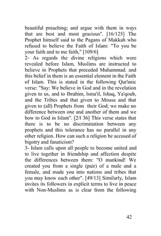 beautiful preaching; and argue with them in ways
that are best and most gracious''. [16/125] The
Prophet himself said to the Pagans of Makkah who
refused to believe the Faith of Islam: "To you be
your faith and to me faith," [109/6]
2- As regards the divine religions which were
revealed before Islam, Muslims are instructed to
believe in Prophets that preceded Muhammad. and
this belief in them is an essential element in the Faith
of Islam. This is stated in the following Qur'anic
verse: "Say: We believe in God and in the revelation
given to us, and to Ibrahim, lsma'il, Ishaq, Ya'qoub,
and the Tribes and that given to Mousa and that
given to (all) Prophets from their God; we make no
difference between one and another of them and we
bow to God in Islam". [2/l 36] This verse states that
there is to be no discrimination between any
prophets and this tolerance has no parallel in any
other religion. How can such a religion be accused of
bigotry and fanaticism?
3- Islam calls upon all people to become united and
to live together in friendship and affection despite
the differences between them: "O mankind! We
created you from a single (pair) of a male and a
female, and made you into nations and tribes that
you may know each other". [49/13] Similarly, Islam
invites its followers in explicit terms to live in peace
with Non-Muslims as is clear from the following




                                                  42
 