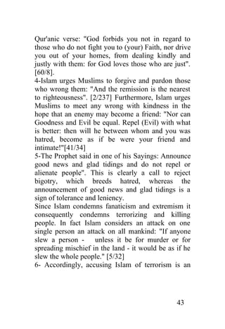 Qur'anic verse: "God forbids you not in regard to
those who do not fight you to (your) Faith, nor drive
you out of your homes, from dealing kindly and
justly with them: for God loves those who are just".
[60/8].
4-Islam urges Muslims to forgive and pardon those
who wrong them: "And the remission is the nearest
to righteousness". [2/237] Furthermore, Islam urges
Muslims to meet any wrong with kindness in the
hope that an enemy may become a friend: "Nor can
Goodness and Evil be equal. Repel (Evil) with what
is better: then will he between whom and you was
hatred, become as if be were your friend and
intimate!"[41/34]
5-The Prophet said in one of his Sayings: Announce
good news and glad tidings and do not repel or
alienate people". This is clearly a call to reject
bigotry, which breeds hatred, whereas the
announcement of good news and glad tidings is a
sign of tolerance and leniency.
Since Islam condemns fanaticism and extremism it
consequently condemns terrorizing and killing
people. In fact Islam considers an attack on one
single person an attack on all mankind: "If anyone
slew a person - unless it be for murder or for
spreading mischief in the land - it would be as if he
slew the whole people." [5/32]
6- Accordingly, accusing Islam of terrorism is an




                                                43
 