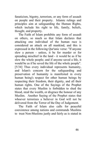 fanaticism, bigotry, terrorism, or any form of assault
on people and their property. Islamic rulings and
principles aim at safeguarding the Human Rights,
which include his right to life, family, beliefs,
thought, and property.
   The Faith of Islam prohibits any form of assault
on others, so much so that Islam declares that
attacking one individual of the human race is
considered an attack on all mankind, and this is
expressed in the following Qur'anic verse: "If anyone
slew a person - unless, it be for murder or for
spreading mischief in the land - it would be as if he
slew the whole people; and if anyone saved a life, it
would be as if he saved the life of the whole people".
[5/34] Thus every individual represents humanity,
and Islam's concern for the safeguarding and
preservation of humanity is manifested in every
human being's respect for other human beings by
respecting their freedom, their dignity, and all their
human rights. One of the Sayings of the Prophet
states that every Muslim is forbidden to shed the
blood, steal the wealth, or disgrace the honour of any
Muslim. Another Saying of the Prophet states that
whoever terrorizes a believer in God will not be
delivered from the Terror of the Day of Judgement.
   The Faith of Islam also calls for peaceful
coexistence among nations and commands Muslims
to treat Non-Muslims justly and fairly as is stated in




                                                 46
 