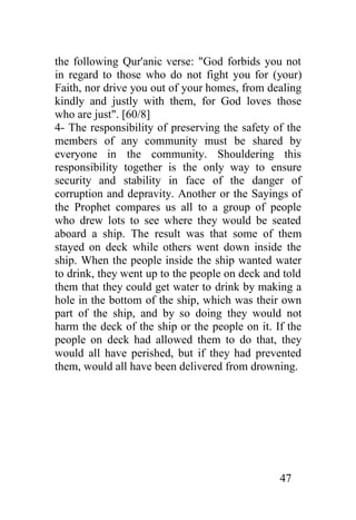 the following Qur'anic verse: "God forbids you not
in regard to those who do not fight you for (your)
Faith, nor drive you out of your homes, from dealing
kindly and justly with them, for God loves those
who are just". [60/8]
4- The responsibility of preserving the safety of the
members of any community must be shared by
everyone in the community. Shouldering this
responsibility together is the only way to ensure
security and stability in face of the danger of
corruption and depravity. Another or the Sayings of
the Prophet compares us all to a group of people
who drew lots to see where they would be seated
aboard a ship. The result was that some of them
stayed on deck while others went down inside the
ship. When the people inside the ship wanted water
to drink, they went up to the people on deck and told
them that they could get water to drink by making a
hole in the bottom of the ship, which was their own
part of the ship, and by so doing they would not
harm the deck of the ship or the people on it. If the
people on deck had allowed them to do that, they
would all have perished, but if they had prevented
them, would all have been delivered from drowning.




                                                47
 