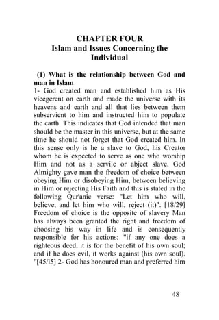 CHAPTER FOUR
      Islam and Issues Concerning the
                 Individual
  (1) What is the relationship between God and
man in Islam
1- God created man and established him as His
vicegerent on earth and made the universe with its
heavens and earth and all that lies between them
subservient to him and instructed him to populate
the earth. This indicates that God intended that man
should be the master in this universe, but at the same
time he should not forget that God created him. In
this sense only is he a slave to God, his Creator
whom he is expected to serve as one who worship
Him and not as a servile or abject slave. God
Almighty gave man the freedom of choice between
obeying Him or disobeying Him, between believing
in Him or rejecting His Faith and this is stated in the
following Qur'anic verse: "Let him who will,
believe, and let him who will, reject (it)". [18/29]
Freedom of choice is the opposite of slavery Man
has always been granted the right and freedom of
choosing his way in life and is consequently
responsible for his actions: "if any one does a
righteous deed, it is for the benefit of his own soul;
and if he does evil, it works against (his own soul).
"[45/l5] 2- God has honoured man and preferred him



                                                  48
 