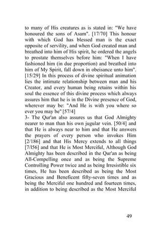 to many of His creatures as is stated in: "We have
honoured the sons of Asam". [17/70] This honour
with which God has blessed man is the exact
opposite of servility, and when God created man and
breathed into him of His spirit, he ordered the angels
to prostate themselves before him: "When I have
fashioned him (in due proportion) and breathed into
him of My Spirit, fall down in obeisance unto him".
[15/29] In this process of divine spiritual animation
lies the intimate relationship between man and his
Creator, and every human being retains within his
soul the essence of this divine process which always
assures him that he is in the Divine presence of God,
wherever may be: "And He is with you where so
ever you may be" [57/4]
3- The Qur'an also assures us that God Almighty
nearer to man than his own jugular vein. [50/4] and
that He is always near to him and that He answers
the prayers of every person who invokes Him
[2/186] and that His Mercy extends to all things
[7/l56] and that He is Most Merciful, Although God
Almighty has been described in the Qur'an as being
All-Compelling once and as being the Supreme
Controlling Power twice and as being Irresistible six
times, He has been described as being the Most
Gracious and Beneficent fifty-seven times and as
being the Merciful one hundred and fourteen times,
in addition to being described as the Most Merciful




                                                 49
 