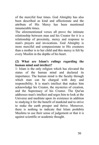 of the merciful four times. God Almighty has also
been described as kind and affectionate and the
attribute of His Mercy has been mentioned
innumerable times.
The aforementioned verses all prove the intimate
relationship between man and his Creator for it is a
relationship of proximity, mercy and response to
man's prayers and invocations. God Almighty is
more merciful and compassionate to His creatures
than a mother is to her child and this mercy is felt by
every Muslim in the depths of his heart.

(2) What are Islam's rulings regarding the
human mind and intellect?
1- Islam is the only religion which has elevated the
status of the human mind and declared its
importance. The human mind is the faculty through
which man can be charged with duty and
responsibility. It is man's intellect that makes him
acknowledge his Creator, the mysteries of creation,
and the Supremacy of his Creator. The Qur'an
addresses man's intellect and urges him to look at the
Universe and meditate upon its existence in addition
to studying it for the benefit of mankind and to strive
to make the earth prosper and thrive. Moreover,
there is nothing to indicate that Islam prohibits
Muslims to use their sense of judgement or that it is
against scientific or academic thought.




                                                  50
 