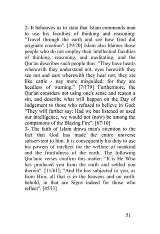 2- It behooves us to state that Islam commands man
to use his faculties of thinking and reasoning:
"Travel through the earth and see how God did
originate creation". [29/20] Islam also blames those
people who do not employ their intellectual faculties
of thinking, reasoning, and meditating, and the
Qur'an describes such people thus: "They have hearts
wherewith they understand not, eyes herewith they
see not and ears wherewith they hear not; they are
like cattle - nay more misguided: for they are
heedless of warning." [7/179] Furthermore, the
Qur'an considers not using one's sense and reason a
sin, and describe what will happen on the Day of
Judgement to those who refused to believe in God:
"They will further say: Had we but listened or used
our intelligence, we would not (now) be among the
companions of the Blazing Fire". [67/10]
3- The faith of Islam draws man's attention to the
fact that God has made the entire universe
subservient to him. It is consequently his duty to use
his powers of intellect for the welfare of mankind
and the fruitfulness of the earth. The following
Qur'anic verses confirm this matter: "It is He Who
has produced you from the earth and settled you
therein". [11/61]; "And He has subjected to you, as
from Him, all that is in the heavens and on earth:
behold, in that are Signs indeed for those who
reflect". [45/l3]




                                                 51
 