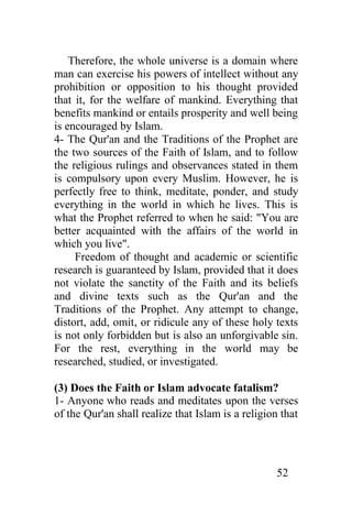 Therefore, the whole universe is a domain where
man can exercise his powers of intellect without any
prohibition or opposition to his thought provided
that it, for the welfare of mankind. Everything that
benefits mankind or entails prosperity and well being
is encouraged by Islam.
4- The Qur'an and the Traditions of the Prophet are
the two sources of the Faith of Islam, and to follow
the religious rulings and observances stated in them
is compulsory upon every Muslim. However, he is
perfectly free to think, meditate, ponder, and study
everything in the world in which he lives. This is
what the Prophet referred to when he said: "You are
better acquainted with the affairs of the world in
which you live".
     Freedom of thought and academic or scientific
research is guaranteed by Islam, provided that it does
not violate the sanctity of the Faith and its beliefs
and divine texts such as the Qur'an and the
Traditions of the Prophet. Any attempt to change,
distort, add, omit, or ridicule any of these holy texts
is not only forbidden but is also an unforgivable sin.
For the rest, everything in the world may be
researched, studied, or investigated.

(3) Does the Faith or Islam advocate fatalism?
1- Anyone who reads and meditates upon the verses
of the Qur'an shall realize that Islam is a religion that




                                                   52
 