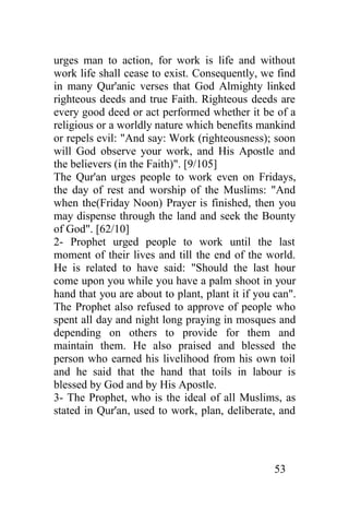 urges man to action, for work is life and without
work life shall cease to exist. Consequently, we find
in many Qur'anic verses that God Almighty linked
righteous deeds and true Faith. Righteous deeds are
every good deed or act performed whether it be of a
religious or a worldly nature which benefits mankind
or repels evil: "And say: Work (righteousness); soon
will God observe your work, and His Apostle and
the believers (in the Faith)". [9/105]
The Qur'an urges people to work even on Fridays,
the day of rest and worship of the Muslims: "And
when the(Friday Noon) Prayer is finished, then you
may dispense through the land and seek the Bounty
of God". [62/10]
2- Prophet urged people to work until the last
moment of their lives and till the end of the world.
He is related to have said: "Should the last hour
come upon you while you have a palm shoot in your
hand that you are about to plant, plant it if you can".
The Prophet also refused to approve of people who
spent all day and night long praying in mosques and
depending on others to provide for them and
maintain them. He also praised and blessed the
person who earned his livelihood from his own toil
and he said that the hand that toils in labour is
blessed by God and by His Apostle.
3- The Prophet, who is the ideal of all Muslims, as
stated in Qur'an, used to work, plan, deliberate, and




                                                  53
 