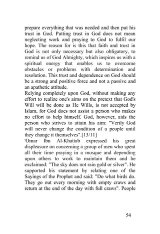 prepare everything that was needed and then put his
trust in God. Putting trust in God does not mean
neglecting work and praying to God to fulfil our
hope. The reason for is this that faith and trust in
God is not only necessary but also obligatory, to
remind us of God Almighty, which inspires us with a
spiritual energy that enables us to overcome
obstacles or problems with determination and
resolution. This trust and dependence on God should
be a strong and positive force and not a passive and
an apathetic attitude.
Relying completely upon God, without making any
effort to realize one's aims on the pretext that God's
Will will be done as He Wills, is not accepted by
Islam, for God does not assist a person who makes
no effort to help himself. God, however, aids the
person who strives to attain his aim: "Verily God
will never change the condition of a people until
they change it themselves".[13/11]
'Omar Ibn Al-Khattab expressed his great
displeasure on concerning a group of men who spent
all their time praying in a mosque and depending
upon others to work to maintain them and he
exclaimed: "The sky does not rain gold or silver". He
supported his statement by relating one of the
Sayings of the Prophet and said: "Do what birds do.
They go out every morning with empty craws and
return at the end of the day with full craws". People




                                                 54
 