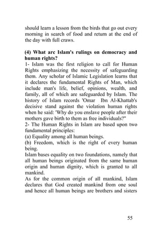 should learn a lesson from the birds that go out every
morning in search of food and return at the end of
the day with full craws.

(4) What arc Islam's rulings on democracy and
human rights?
1- Islam was the first religion to call for Human
Rights emphasizing the necessity of safeguarding
them. Any scholar of Islamic Legislation learns that
it declares the fundamental Rights of Man, which
include man's life, belief, opinions, wealth, and
family, all of which are safeguarded by Islam. The
history of Islam records 'Omar Ibn Al-Khattab's
decisive stand against the violation human rights
when he said: 'Why do you enslave people after their
mothers gave birth to them as free individuals?"
2- The Human Rights in Islam are based upon two
fundamental principles:
(a) Equality among all human beings.
(b) Freedom, which is the right of every human
being.
Islam bases equality on two foundations, namely that
all human beings originated from the same human
origin and human dignity, which is granted to all
mankind.
As for the common origin of all mankind, Islam
declares that God created mankind from one soul
and hence all human beings are brothers and sisters




                                                 55
 