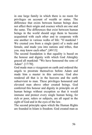 in one large family in which there is no room for
privileges on account of wealth or status. The
difference that exists between human beings does
not affect their origin and essence which are one and
the same. The differences that exist between human
beings in the world should urge them to become
acquainted with each other and to cooperate with
one another in various walks of life: "O mankind !
We created you from a single (pair) of a male and
female, and made you into nations and tribes, that
you. may know each other". [49/13]
The second foundation is that equality is based on
the honour and dignity with which God Almighty
graced all mankind: "We have honoured the sons of
Adam". [17/70].
God made man a vicegerent on earth and ordered the
angels to prostrate themselves before Adam and
made him a master in this universe. God also
rendered all that is in the heavens and the earth
subservient to man. These privileges honoured and
elevated man above other created beings. God
conferred this honour and dignity in principle on all
human beings without exception so that it would
immune and protect every single human being, for
rich or poor, rulers or subjects, are all equal in the
sight of God and in the eyes of the law.
The second principle upon which the Human Rights
are founded in Islam is freedom. God created man as




                                                 56
 