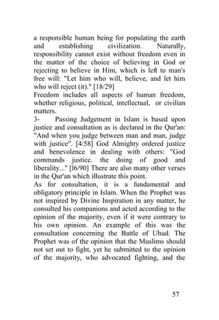 a responsible human being for populating the earth
and       establishing      civilization.    Naturally,
responsibility cannot exist without freedom even in
the matter of the choice of believing in God or
rejecting to believe in Him, which is left to man's
free will: "Let him who will, believe, and let him
who will reject (it)." [18/29]
Freedom includes all aspects of human freedom,
whether religious, political, intellectual, or civilian
matters.
3-       Passing Judgement in Islam is based upon
justice and consultation as is declared in the Qur'an:
"And when you judge between man and man, judge
with justice". [4/58] God Almighty ordered justice
and benevolence in dealing with others: "God
commands justice. the doing of good and
liberality..." [l6/90] There are also many other verses
in the Qur'an which illustrate this point.
As for consultation, it is a fundamental and
obligatory principle in Islam. When the Prophet was
not inspired by Divine Inspiration in any matter, he
consulted his companions and acted according to the
opinion of the majority, even if it were contrary to
his own opinion. An example of this was the
consultation concerning the Battle of Uhud. The
Prophet was of the opinion that the Muslims should
not set out to fight, yet he submitted to the opinion
of the majority, who advocated fighting, and the




                                                  57
 