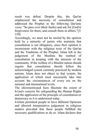 result was defeat. Despite this, the Qur'an
emphasized the necessity of consultation and
addressed the Prophet in the following Qur'anic
verse: "So pass over (their faults) and ask for (God's)
forgiveness for them; and consult them in affairs."[3/
159]
Accordingly, we must not be misled by the opinion
held by a minority of jurists who maintain that
consultation is not obligatory, since their opinion is
inconsistent with the religious texts of the Qur'an
and the Traditions of the Prophet. Islam left to the
judgement of the Muslims the method of
consultation in keeping with the interests of the
community. If the welfare of a Muslim nation should
require that consultation should follow the
acknowledged system currently practiced by modern
nations, Islam does not object to that system, the
application of which must necessarily take into
account the circumstances of every era on the
national and international levels.
The aforementioned facts illustrate the extent of
Is1am's concern for safeguarding the Human Rights
and the application of the principle of consultation or
democracy as it is understood today.
4-Islam permitted people to have different Opinions
and allowed interpretative judgement in religious
matters provided that these people fulfilled the
necessary qualifications to do so. Islam declares that




                                                  58
 