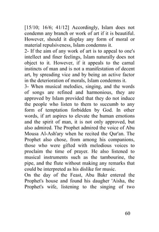 [15/10; 16/6; 41/12] Accordingly, Islam does not
condemn any branch or work of art if it is beautiful.
However, should it display any form of moral or
material repulsiveness, Islam condemns it.
2- If the aim of any work of art is to appeal to one's
intellect and finer feelings, Islam naturally does not
object to it. However, if it appeals to the carnal
instincts of man and is not a manifestation of decent
art, by spreading vice and by being an active factor
in the deterioration of morals, Islam condemns it.
3- When musical melodies, singing, and the words
of songs are refined and harmonious, they are
approved by Islam provided that they do not induce
the people who listen to them to succumb to any
form of temptation forbidden by God. In other
words, if art aspires to elevate the human emotions
and the spirit of man, it is not only approved, but
also admired. The Prophet admired the voice of Abu
Mousa Al-Ash'ary when he recited the Qur'an. The
Prophet also chose, from among his companions,
those who were gifted with melodious voices to
proclaim the time of prayer. He also listened to
musical instruments such as the tambourine, the
pipe, and the flute without making any remarks that
could be interpreted as his dislike for music.
On the day of the Feast, Abu Bakr entered the
Prophet's house and found his daugher 'Aisha, the
Prophet's wife, listening to the singing of two




                                                 60
 