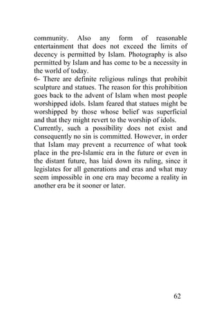 community. Also any form of reasonable
entertainment that does not exceed the limits of
decency is permitted by Islam. Photography is also
permitted by Islam and has come to be a necessity in
the world of today.
6- There are definite religious rulings that prohibit
sculpture and statues. The reason for this prohibition
goes back to the advent of Islam when most people
worshipped idols. Islam feared that statues might be
worshipped by those whose belief was superficial
and that they might revert to the worship of idols.
Currently, such a possibility does not exist and
consequently no sin is committed. However, in order
that Islam may prevent a recurrence of what took
place in the pre-Islamic era in the future or even in
the distant future, has laid down its ruling, since it
legislates for all generations and eras and what may
seem impossible in one era may become a reality in
another era be it sooner or later.




                                                 62
 