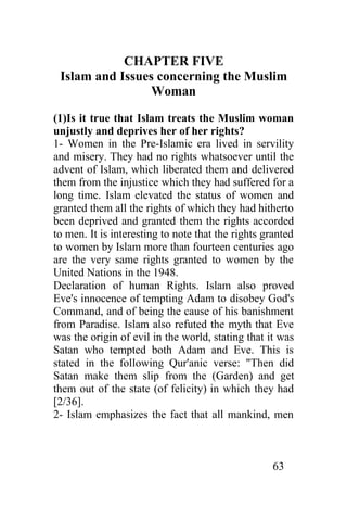 CHAPTER FIVE
 Islam and Issues concerning the Muslim
                Woman
(1)Is it true that Islam treats the Muslim woman
unjustly and deprives her of her rights?
1- Women in the Pre-Islamic era lived in servility
and misery. They had no rights whatsoever until the
advent of Islam, which liberated them and delivered
them from the injustice which they had suffered for a
long time. Islam elevated the status of women and
granted them all the rights of which they had hitherto
been deprived and granted them the rights accorded
to men. It is interesting to note that the rights granted
to women by Islam more than fourteen centuries ago
are the very same rights granted to women by the
United Nations in the 1948.
Declaration of human Rights. Islam also proved
Eve's innocence of tempting Adam to disobey God's
Command, and of being the cause of his banishment
from Paradise. Islam also refuted the myth that Eve
was the origin of evil in the world, stating that it was
Satan who tempted both Adam and Eve. This is
stated in the following Qur'anic verse: "Then did
Satan make them slip from the (Garden) and get
them out of the state (of felicity) in which they had
[2/36].
2- Islam emphasizes the fact that all mankind, men



                                                   63
 