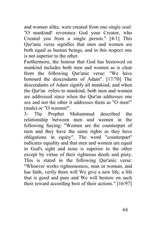 and women alike, were created from one single soul:
"O mankind! reverence God your Creator, who
Created you from a single person." [4/1] This
Qur'anic verse signifies that men and women are
both equal as human beings, and in this respect one
is not superior to the other.
Furthermore, the honour that God has bestowed on
mankind includes both men and women as is clear
from the following Qur'anic verse: "We have
honourd the descendants of Adam". [17/70] The
descendants of Adam signify all mankind, and when
the Qur'an refers to mankind, both men and women
are addressed since when the Qur'an addresses one
sex and not the other it addresses them as "O men!"
(male) or "O women!".
3- The Prophet Muhammad described the
relationship between men and women in the
following Saying: "Women are the counterpart of
men and they have the same rights as they have
obligations in equity". The word "counterpart"
indicates equality and that men and women are equal
in God's sight and none is superior to the other
except by virtue of their righteous deeds and piety.
This is stated in the following Qur'anic verse:
"Whoever works righteousness, man or woman, and
has faith, verily them will We give a new life, a life
that is good and pure and We will bestow on such
their reward according best of their actions." [16/97]




                                                 64
 