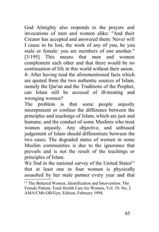 God Almighty also responds to the prayers and
invocations of men and women alike: "And their
Creator has accepted and answered them: Never will
I cause to be lost, the work of any of you, be you
male or female: you are members of one another."
[3/195] This means that men and women
complement each other and that there would be no
continuation of life in this world without their union.
4- After having read the aforementioned facts which
are quoted from the two authentic sources of Islam,
namely the Qur'an and the Traditions of the Prophet,
can Islam still be accused of ill-treating and
wronging women?
The problem is that some people unjustly
misrepresent or confuse the difference between the
principles and teachings of Islam, which are just and
humane, and the conduct of some Muslims who treat
women unjustly. Any objective, and unbiased
judgement of Islam should differentiate between the
two cases. The degraded status of women in some
Muslim communities is due to the ignorance that
prevails and is not the result of the teachings or
principles of Islam.
We find in the national survey of the United States(1)
that at least one in four women is physically
assaulted by her male partner every year and that
(1)
  The Bettered Women, Identification and Intervention. The
Female Patient, Total Health Care for Women, Vol. 19, No, 2
AMA/CM6 OB/Gyn. Edition, February 1994.



                                                       65
 