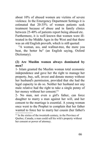 about 10% of abused women are victims of severe
violence. In the Emergency Department Settings it is
estimated that 20-35% of women patients seek
treatment because of abuse and in family clinics
between 25-40% of patients report being abused etc.
Furthermore, it is well known that women were ill-
treated in the Middle Ages in the West and that there
was an old English proverb, which is still quoted:
   "A woman, ass, and wallnut-tree, the more you
beat, the better be" (an English saying, Oxford
Dictionary).

(2) Are Muslim women always dominated by
men?
1- Islam granted the Muslim woman total economic
independence and gave her the right to manage her
property, buy, sell, invest and donate money without
her husband's permission, provided that she had the
legal capacity to do so. Neither her husband nor any
male relative had the right to take a single penny of
her money without her consent.(1)
2- No man, not even a girl's father, can force
daughter to marry a man against her will, and her
consent to the marriage is essential. A young woman
once went to the Prophet to complain that her father
wanted to force her to marry her cousin (her father's
(1)
  In the sixties of the twentieth century, in the Province of
Quebec, Canada, a man could sell his wife's property without
her consent or power of attorney.



                                                          66
 