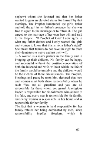 nephew) whom she detested and that her father
wanted to gain an elevated status for himself by that
marriage. The Prophet summoned the girl's father
and told the girl in her father's presence that she was
free to agree to the marriage or to refuse it. The girl
agreed to the marriage of her own free will and said
to the Prophet: "O Prophet of God! I now agree to
what my father desires and I only wanted the girls
and women to know that this is not a father's right!"
She meant that fathers do not have the right to force
their daughters to marry against their will.
3- A woman is a man's partner in the family and in
bringing up their children, No family can be happy
and successful without the positive cooperation of
both the husband and wife, without which the life of
the family would be unstable and the children would
be the victims of these circumstances. The Prophet,
blessings and peace be upon him, declared that men
and women must both share responsibility when he
said: 'You arc all guardians and you are all
responsible for those whom you guard. A religious
leader is responsible for his followers who adhere to
his faith, and every man is responsible for his family,
and every woman is responsible in her home and is
responsible for her family.
The fact that a woman is held responsible for her
family refutes her being dominated by men, since
responsibility     implies    freedom,      which    is




                                                  67
 