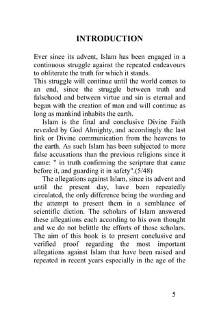 INTRODUCTION

Ever since its advent, Islam has been engaged in a
continuous struggle against the repeated endeavours
to obliterate the truth for which it stands.
This struggle will continue until the world comes to
an end, since the struggle between truth and
falsehood and between virtue and sin is eternal and
began with the creation of man and will continue as
long as mankind inhabits the earth.
   Islam is the final and conclusive Divine Faith
revealed by God Almighty, and accordingly the last
link or Divine communication from the heavens to
the earth. As such Islam has been subjected to more
false accusations than the previous religions since it
came: " in truth confirming the scripture that came
before it, and guarding it in safety".(5/48)
   The allegations against Islam, since its advent and
until the present day, have been repeatedly
circulated, the only difference being the wording and
the attempt to present them in a semblance of
scientific diction. The scholars of Islam answered
these allegations each according to his own thought
and we do not belittle the efforts of those scholars.
The aim of this book is to present conclusive and
verified proof regarding the most important
allegations against Islam that have been raised and
repeated in recent years especially in the age of the



                                                 5
 