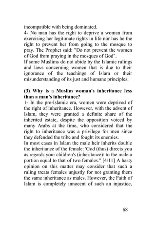 incompatible with being dominated.
4- No man has the right to deprive a woman from
exercising her legitimate rights in life nor has he the
right to prevent her from going to the mosque to
pray. The Prophet said: "Do not prevent the women
of God from praying in the mosques of God".
If some Muslims do not abide by the Islamic rulings
and laws concerning women that is due to their
ignorance of the teachings of Islam or their
misunderstanding of its just and humane principles.

(3) Why is a Muslim woman's inheritance less
than a man's inheritance?
1- In the pre-Islamic era, women were deprived of
the right of inheritance. However, with the advent of
Islam, they were granted a definite share of the
inherited estate, despite the opposition voiced by
many Arabs at the time, who considered that the
right to inheritance was a privilege for men since
they defended the tribe and fought its enemies.
In most cases in Islam the male heir inherits double
the inheritance of the female: 'God (thus) directs you
as regards your children's (inheritance): to the male a
portion equal to that of two females." [4/11] A hasty
opinion on this matter may consider that such a
ruling treats females unjustly for not granting them
the same inheritance as males. However, the Faith of
Islam is completely innocent of such an injustice,




                                                  68
 