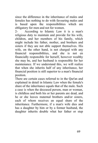 since the difference in the inheritance of males and
females has nothing to do with favouring males and
is based upon the responsibilities which are
obligatory for men and not for women.
2-      According to Islamic Law it is a man's
religious duty to maintain and provide for his wife,
children, and her members of his family, which
might include his father, mother, and brothers and
sisters if they are not able support themselves. His
wife, on the other hand, is not charged with any
financial responsibilities, and she is not en
financially responsible for herself, however wealthy
she may be, and her husband is responsible for her
maintenance. If we understand this, we will realize
that when she inherits half of any inheritance, her
financial position is still superior to a man's financial
position.
There are certain cases referred to in the Qur'an and
explained in detail in Islamic Law when the female's
share of the inheritance equals that of the male. Such
a case is when the deceased person, man or woman,
is childless and both his or her parents are dead, and
he or she leaves maternal brothers and/or sisters,
each of whom receives an equal share of the
inheritance. Furthermore, if a man's wife dies and
has a daughter by him or by a former husband, the
daughter inherits double what her father or step




                                                   69
 