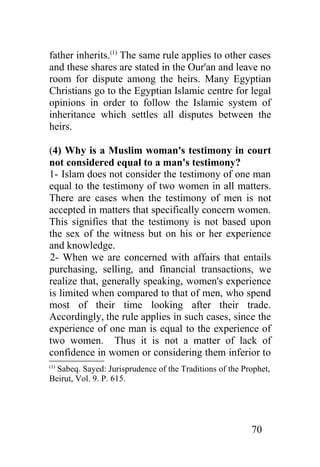 father inherits.(1) The same rule applies to other cases
and these shares are stated in the Our'an and leave no
room for dispute among the heirs. Many Egyptian
Christians go to the Egyptian Islamic centre for legal
opinions in order to follow the Islamic system of
inheritance which settles all disputes between the
heirs.

(4) Why is a Muslim woman's testimony in court
not considered equal to a man's testimony?
1- Islam does not consider the testimony of one man
equal to the testimony of two women in all matters.
There are cases when the testimony of men is not
accepted in matters that specifically concern women.
This signifies that the testimony is not based upon
the sex of the witness but on his or her experience
and knowledge.
2- When we are concerned with affairs that entails
purchasing, selling, and financial transactions, we
realize that, generally speaking, women's experience
is limited when compared to that of men, who spend
most of their time looking after their trade.
Accordingly, the rule applies in such cases, since the
experience of one man is equal to the experience of
two women. Thus it is not a matter of lack of
confidence in women or considering them inferior to
(1)
  Sabeq. Sayed: Jurisprudence of the Traditions of the Prophet,
Beirut, Vol. 9. P. 615.




                                                         70
 