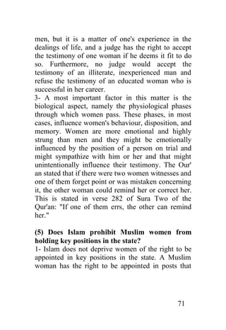men, but it is a matter of one's experience in the
dealings of life, and a judge has the right to accept
the testimony of one woman if he deems it fit to do
so. Furthermore, no judge would accept the
testimony of an illiterate, inexperienced man and
refuse the testimony of an educated woman who is
successful in her career.
3- A most important factor in this matter is the
biological aspect, namely the physiological phases
through which women pass. These phases, in most
cases, influence women's behaviour, disposition, and
memory. Women are more emotional and highly
strung than men and they might be emotionally
influenced by the position of a person on trial and
might sympathize with him or her and that might
unintentionally influence their testimony. The Our'
an stated that if there were two women witnesses and
one of them forget point or was mistaken concerning
it, the other woman could remind her or correct her.
This is stated in verse 282 of Sura Two of the
Qur'an: "If one of them errs, the other can remind
her."

(5) Does Islam prohibit Muslim women from
holding key positions in the state?
1- Islam does not deprive women of the right to be
appointed in key positions in the state. A Muslim
woman has the right to be appointed in posts that




                                                71
 