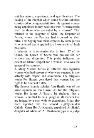 suit her nature, experience, and qualifications. The
Saying of the Prophet which some Muslim scholars
considered as being a prohibitive rule against women
being appointed in key positions was: "Unsuccessful
shall be those who are ruled by a woman". This
referred to the daughter of Kisra, the Emperor of
Persia, whom the Persians had crowned as their
ruler. This Saying was misinterpreted by some jurists
who believed that it applied to all women in all high
positions.
It behaves us to remember that in Sura 27 of the
Quran, the Queen of Sheba was praised for her
wisdom and discretion. This praise indicates the
extent of Islam's respect for a woman who was the
queen of her country.
2- Many Muslim Jurists in different eras regarded
women who had careers or who were engaged in any
activity with respect and admiration. The religious
leader Ibn Hazem considered that women had the
right to be rulers of a state.
The famous Islamic scholar Abu Hanifa was of the
same opinion as Ibn Hazm. As for the religious
leader Ibn Jareer Al-Tabari, he declared that a
woman is entitled to be a judge in all matters that
are judged by a man with no exceptions. It has also
been reported that the second Rightly-Guided
Caliph, 'Omar Ibn Al-Khattab, appointed Al-Shafa',
daughter of Abdullah Al Makhzoomiyya as a judge




                                                72
 