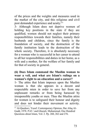 of the prices and the weights and measures used in
the market of the city, and this religious and civil
post demanded experience and acuity.(1)
3- Although Islam does not deprive women of
holding key positions in the state if they are
qualified, women should not neglect their primary
responsibilities towards their families, namely their
husbands and children, since the family is the
foundation of society, and the destruction of the
family institution leads to the destruction of the
whole society. Therefore, it is absolutely necessary
for a woman who is successful in her career to attend
to all her responsibilities and duties in her home, as a
wife and a mother, for the welfare of her family and
for that of society in general.

(6) Does Islam command the Muslim woman to
wear a veil, and what are Islam's rulings on a
woman's right to an education and a career?
1- The attire that Islam imposes upon the Muslim
woman is that she appears in a decent and
respectable mien in order to save her from any
unpleasant remarks or from being harassed by
irresponsible youths or men. Thus the Muslim attire
for women is to safeguard their honour and dignity
and does not hinder their movement or activity.
(1)
 Al-Qaedawi, Yusuf. Contemporary Opinion, Dar Afaq Al-
Gadd, 1978. P.63 / and Ghazali, Muhammad, One Hundred
Questions about Islam, Vol. 2. Pp. 260, 262 and 276.



                                                   73
 