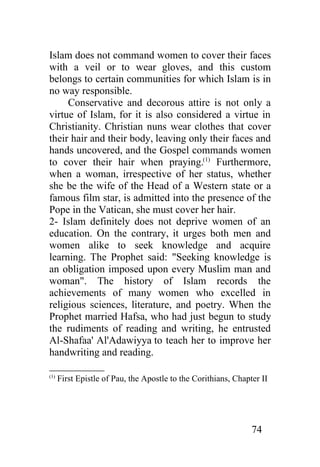 Islam does not command women to cover their faces
with a veil or to wear gloves, and this custom
belongs to certain communities for which Islam is in
no way responsible.
     Conservative and decorous attire is not only a
virtue of Islam, for it is also considered a virtue in
Christianity. Christian nuns wear clothes that cover
their hair and their body, leaving only their faces and
hands uncovered, and the Gospel commands women
to cover their hair when praying.(1) Furthermore,
when a woman, irrespective of her status, whether
she be the wife of the Head of a Western state or a
famous film star, is admitted into the presence of the
Pope in the Vatican, she must cover her hair.
2- Islam definitely does not deprive women of an
education. On the contrary, it urges both men and
women alike to seek knowledge and acquire
learning. The Prophet said: "Seeking knowledge is
an obligation imposed upon every Muslim man and
woman". The history of Islam records the
achievements of many women who excelled in
religious sciences, literature, and poetry. When the
Prophet married Hafsa, who had just begun to study
the rudiments of reading and writing, he entrusted
Al-Shafaa' Al'Adawiyya to teach her to improve her
handwriting and reading.

(1)
      First Epistle of Pau, the Apostle to the Corithians, Chapter II




                                                                74
 