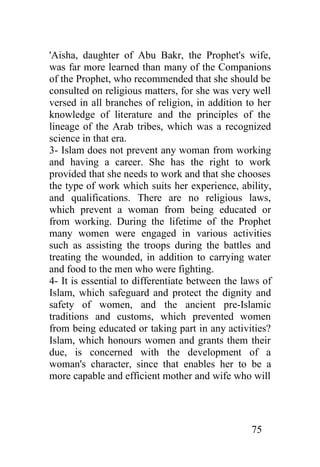 'Aisha, daughter of Abu Bakr, the Prophet's wife,
was far more learned than many of the Companions
of the Prophet, who recommended that she should be
consulted on religious matters, for she was very well
versed in all branches of religion, in addition to her
knowledge of literature and the principles of the
lineage of the Arab tribes, which was a recognized
science in that era.
3- Islam does not prevent any woman from working
and having a career. She has the right to work
provided that she needs to work and that she chooses
the type of work which suits her experience, ability,
and qualifications. There are no religious laws,
which prevent a woman from being educated or
from working. During the lifetime of the Prophet
many women were engaged in various activities
such as assisting the troops during the battles and
treating the wounded, in addition to carrying water
and food to the men who were fighting.
4- It is essential to differentiate between the laws of
Islam, which safeguard and protect the dignity and
safety of women, and the ancient pre-Islamic
traditions and customs, which prevented women
from being educated or taking part in any activities?
Islam, which honours women and grants them their
due, is concerned with the development of a
woman's character, since that enables her to be a
more capable and efficient mother and wife who will




                                                  75
 