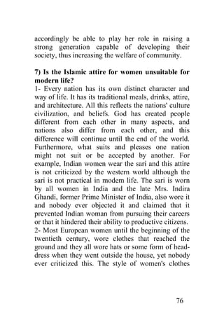 accordingly be able to play her role in raising a
strong generation capable of developing their
society, thus increasing the welfare of community.

7) Is the Islamic attire for women unsuitable for
modern life?
1- Every nation has its own distinct character and
way of life. It has its traditional meals, drinks, attire,
and architecture. All this reflects the nations' culture
civilization, and beliefs. God has created people
different from each other in many aspects, and
nations also differ from each other, and this
difference will continue until the end of the world.
Furthermore, what suits and pleases one nation
might not suit or be accepted by another. For
example, Indian women wear the sari and this attire
is not criticized by the western world although the
sari is not practical in modem life. The sari is worn
by all women in India and the late Mrs. Indira
Ghandi, former Prime Minister of India, also wore it
and nobody ever objected it and claimed that it
prevented Indian woman from pursuing their careers
or that it hindered their ability to productive citizens.
2- Most European women until the beginning of the
twentieth century, wore clothes that reached the
ground and they all wore hats or some form of head-
dress when they went outside the house, yet nobody
ever criticized this. The style of women's clothes




                                                    76
 