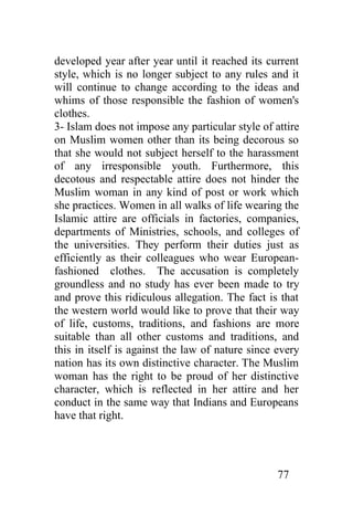 developed year after year until it reached its current
style, which is no longer subject to any rules and it
will continue to change according to the ideas and
whims of those responsible the fashion of women's
clothes.
3- Islam does not impose any particular style of attire
on Muslim women other than its being decorous so
that she would not subject herself to the harassment
of any irresponsible youth. Furthermore, this
decotous and respectable attire does not hinder the
Muslim woman in any kind of post or work which
she practices. Women in all walks of life wearing the
Islamic attire are officials in factories, companies,
departments of Ministries, schools, and colleges of
the universities. They perform their duties just as
efficiently as their colleagues who wear European-
fashioned clothes. The accusation is completely
groundless and no study has ever been made to try
and prove this ridiculous allegation. The fact is that
the western world would like to prove that their way
of life, customs, traditions, and fashions are more
suitable than all other customs and traditions, and
this in itself is against the law of nature since every
nation has its own distinctive character. The Muslim
woman has the right to be proud of her distinctive
character, which is reflected in her attire and her
conduct in the same way that Indians and Europeans
have that right.




                                                  77
 