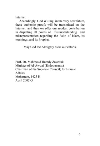 Internet.
   Accordingly, God Willing, in the very near future,
these authentic proofs will be transmitted on the
Internet, and thus we offer our modest contribution
in dispelling all points of misunderstanding and
misrepresentation regarding the Faith of Islam, its
teachings, and its Prophet.

      May God the Almighty bless our efforts.



Prof. Dr. Mahmoud Hamdy Zakzouk
Minister of Al-Awqaf (Endowments)
Chairman of the Supreme Council; for Islamic
Affairs
Moharram, 1423 H
April 2002 G




                                                6
 