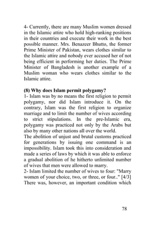 4- Currently, there are many Muslim women dressed
in the Islamic attire who hold high-ranking positions
in their countries and execute their work in the best
possible manner. Mrs. Benazeer Bhutto, the former
Prime Minister of Pakistan, wears clothes similar to
the Islamic attire and nobody ever accused her of not
being efficient in performing her duties. The Prime
Minister of Bangladesh is another example of a
Muslim woman who wears clothes similar to the
Islamic attire.

(8) Why does Islam permit polygamy?
1- Islam was by no means the first religion to permit
polygamy, nor did Islam introduce it. On the
contrary, Islam was the first religion to organize
marriage and to limit the number of wives according
to strict stipulations. In the pre-Islamic era,
polygamy was practiced not only by the Arabs but
also by many other nations all over the world.
The abolition of unjust and brutal customs practiced
for generations by issuing one command is an
impossibility. Islam took this into consideration and
made a series of laws by which it was able to enforce
a gradual abolition of he hitherto unlimited number
of wives that men were allowed to marry.
2- Islam limited the number of wives to four: "Marry
women of your choice, two, or three, or four.." [4/3]
There was, however, an important condition which




                                                78
 