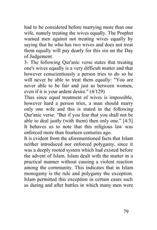 had to be considered before marrying more than one
wife, namely treating the wives equally. The Prophet
warned men against not treating wives equally by
saying that he who has two wives and does not treat
them equally will pay dearly for this sin on the Day
of Judgement.
3- The following Qur'anic verse states that treating
one's wives equally is a very difficult matter and that
however conscientiously a person tries to do so he
will never be able to treat them equally: "You are
never able to be fair and just as between women,
even if it is your ardent desire." (4/129)
Thus since equal treatment of wives is impossible,
however hard a person tries, a man should marry
only one wife and this is stated in the following
Qur'anic verse: "But if you fear that you shall not be
able to deal justly (with them) then only one." [4/3]
It behaves us to note that this religious law was
enforced more than fourteen centuries ago.
It is evident from the aforementioned facts that Islam
neither introduced nor enforced polygamy, since it
was a deeply rooted system which had existed before
the advent of Islam. Islam dealt with the matter in a
practical manner without causing a violent reaction
among the community. This indicates that in Islam
monogamy is the rule and polygamy the exception.
Islam permitted this exception in certain cases such
as during and after battles in which many men were




                                                  79
 