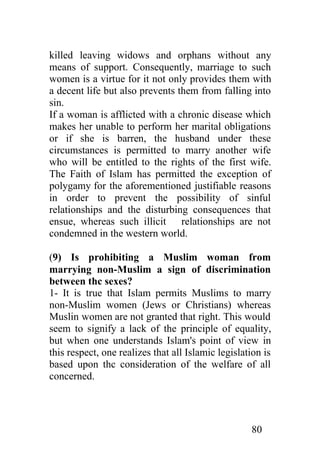 killed leaving widows and orphans without any
means of support. Consequently, marriage to such
women is a virtue for it not only provides them with
a decent life but also prevents them from falling into
sin.
If a woman is afflicted with a chronic disease which
makes her unable to perform her marital obligations
or if she is barren, the husband under these
circumstances is permitted to marry another wife
who will be entitled to the rights of the first wife.
The Faith of Islam has permitted the exception of
polygamy for the aforementioned justifiable reasons
in order to prevent the possibility of sinful
relationships and the disturbing consequences that
ensue, whereas such illicit relationships are not
condemned in the western world.

(9) Is prohibiting a Muslim woman from
marrying non-Muslim a sign of discrimination
between thc sexes?
1- It is true that Islam permits Muslims to marry
non-Muslim women (Jews or Christians) whereas
Muslin women are not granted that right. This would
seem to signify a lack of the principle of equality,
but when one understands Islam's point of view in
this respect, one realizes that all Islamic legislation is
based upon thc consideration of the welfare of all
concerned.




                                                    80
 
