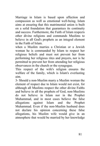 Marriage in Islam is based upon affection and
compassion as well as emotional well-being. Islam
aims at ensuring that this matrimonial union is built
on a solid foundation that guarantees its continuity
and success. Furthermore, the Faith of Islam respects
other divine religions and commands Muslims to
believe in all God's prophets as an integral element
in the Faith of Islam.
when a Muslim marries a Christian or a Jewish
woman he is commanded by Islam to respect her
religious beliefs and must not prevent her from
performing her religious rites and prayers, nor is he
permitted to prevent her from attending her religious
observances in the church or the synagogue.
This respect of the wife's religion ensures the
welfare of the family, which is Islam's everlasting
aim.
3- Should a non-Muslim marry a Muslim woman the
element of respect due to Islam would not exist, for
although all Muslims respect the other divine Faiths
and believe in all the prophets of God, non-Muslims
do not believe in Islam nor in the Prophet
Muhammad, and in most cases believe the false
allegations against Islam and the Prophet
Muhammad. Even if the non-Muslim husband does
not declare his opinion concerning these false
allegations, his Muslim wife would give in an
atmosphere that would be married by her knowledge




                                                81
 
