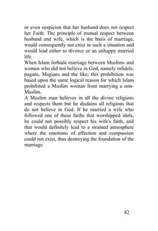 or even suspicion that her husband does not respect
her Faith. The principle of mutual respect between
husband and wife, which is the basis of marriage,
would consequently not exist in such a situation and
would lead either to divorce or an unhappy married
life.
When Islam forbade marriage between Muslims and
women who did not believe in God, namely infidels,
pagans, Magians and the like, this prohibition was
based upon the same logical reason for which Islam
prohibited a Muslim woman from marrying a non-
Muslim.
A Muslim man believes in all the divine religions
and respects them but he disdains all religions that
do not believe in God. If he married a wife who
followed one of these faiths that worshipped idols,
he could not possibly respect his wife's faith, and
that would definitely lead to a strained atmosphere
where the emotions of affection and compassion
could not exist, thus destroying the foundation of the
marriage.




                                                 82
 