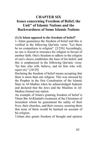 CHAPTER SIX
 Issues concerning Freedom of Belief, the
     Unit" of Islamic Nations and the
  Backwardness of Some Islamic Nations

(1) Is Islam opposed to the freedom of belief?
1- Islam guarantees the freedom of belief and this is
verified in the following Qur'anic verse: "Let there
be no compulsion in religion". [2/256] Accordingly,
no one is forced to renounce his religion in favour of
another faith. One's freedom to adhere to the religion
of one's choice establishes the base of his belief, and
this is emphasized in the following Qur'anic verse:
"let him who will, believe, and let him who will,
reject (it)." [18/29]
Declaring the freedom of belief means accepting that
there is more than one religion. This was stressed by
the Prophet in the first Constitution of the Islamic
State in Al-Madina when he acknowledged Judaism
and declared that the Jews and the Muslims in AI-
Madina formed one nation.
An example of Islam's granting freedom of belief is
'Omar Ibn Al-Khattab's treatment of the Christians of
Jerusalem whom he guaranteed the safety of their
lives, their churches, and their crosses, assuring them
that none of them would be harmed on account of
his religion.
3.Islam also grants freedom of thought and opinion



                                                  83
 