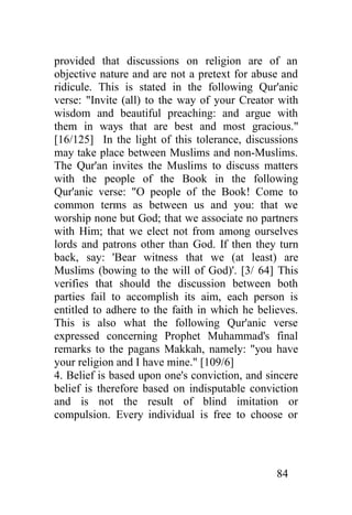 provided that discussions on religion are of an
objective nature and are not a pretext for abuse and
ridicule. This is stated in the following Qur'anic
verse: "Invite (all) to the way of your Creator with
wisdom and beautiful preaching: and argue with
them in ways that are best and most gracious."
[16/125] In the light of this tolerance, discussions
may take place between Muslims and non-Muslims.
The Qur'an invites the Muslims to discuss matters
with the people of the Book in the following
Qur'anic verse: "O people of the Book! Come to
common terms as between us and you: that we
worship none but God; that we associate no partners
with Him; that we elect not from among ourselves
lords and patrons other than God. If then they turn
back, say: 'Bear witness that we (at least) are
Muslims (bowing to the will of God)'. [3/ 64] This
verifies that should the discussion between both
parties fail to accomplish its aim, each person is
entitled to adhere to the faith in which he believes.
This is also what the following Qur'anic verse
expressed concerning Prophet Muhammad's final
remarks to the pagans Makkah, namely: "you have
your religion and I have mine." [109/6]
4. Belief is based upon one's conviction, and sincere
belief is therefore based on indisputable conviction
and is not the result of blind imitation or
compulsion. Every individual is free to choose or




                                                84
 